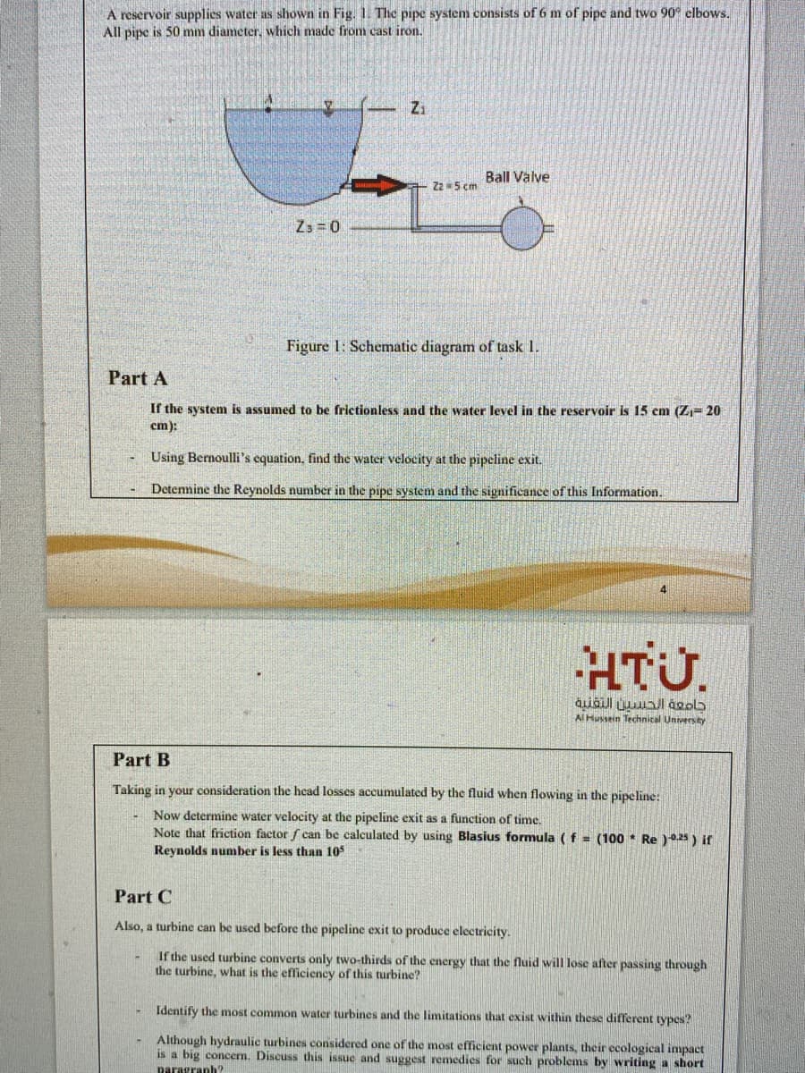 A reservoir supplies water as shown in Fig. 1. The pipe system consists of 6 m of pipe and two 90° elbows.
All pipe is 50 mm diameter, which made from cast iron.
Zi
Ball Valve
Zz 5 cm
Z3 = 0
Figure 1: Schematic diagram of task 1.
Part A
If the system is assumed to be frictionless and the water level in the reservoir is 15 cm (Z= 20
cm):
Using Bernoulli's equation, find the water velocity at the pipeline exit.
Detennine the Reynolds number in the pipe system and the significance of this Information.
4
HTU.
Al Hussein Technical University
Part B
Taking in your consideration the head losses accumulated by the fluid when flowing in the pipeline:
Now determine water velocity at the pipeline exit as a function of time.
Note that friction factor f can be calculated by using Blasius formula (f = (100 * Re )025 ) if
Reynolds number is less than 105
Part C
Also, a turbine can be used before the pipeline exit to produce electricity.
If the used turbine converts only two-thirds of the energy that the fluid will lose after passing through
the turbine, what is the efficiency of this turbine?
Identify the most common water turbines and the limitations that exist within these diferent types?
Although hydraulic turbines considered one of the most efficient power plants, thcir ecological impact
is a big concern. Discuss this issue and suggest remedies for such problems by writing a short
paragranh?
