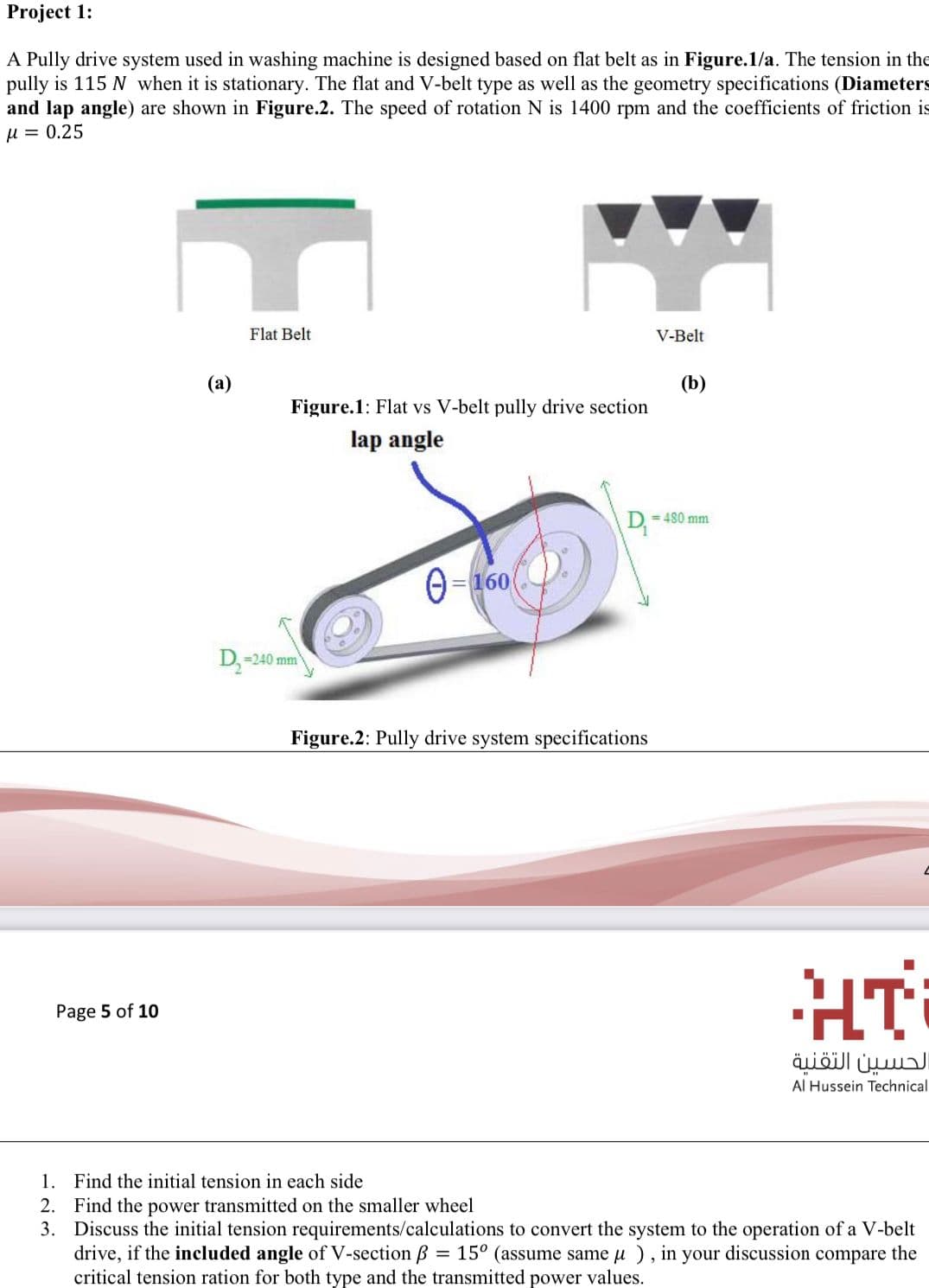 Project 1:
A Pully drive system used in washing machine is designed based on flat belt as in Figure.1/a. The tension in the
pully is 115 N when it is stationary. The flat and V-belt type as well as the geometry specifications (Diameters
and lap angle) are shown in Figure.2. The speed of rotation N is 1400 rpm and the coefficients of friction is
u = 0.25
Flat Belt
V-Belt
(b)
Figure.1: Flat vs V-belt pully drive section
(а)
lap angle
= 480 mm
D
= 160
D,=240 mm
Figure.2: Pully drive system specifications
HT
Page 5 of 10
الحسين التقنية
Al Hussein Technical
1. Find the initial tension in each side
2. Find the power transmitted on the smaller wheel
3. Discuss the initial tension requirements/calculations to convert the system to the operation of a V-belt
drive, if the included angle of V-section B = 15° (assume same u ), in your discussion compare the
critical tension ration for both type and the transmitted power values.
