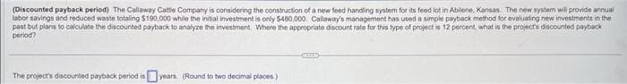 (Discounted payback period) The Callaway Cattle Company is considering the construction of a new feed handling system for its feed lot in Abilene, Kansas. The new system will provide annual
labor savings and reduced waste totaling $190,000 while the initial investment is only $480,000. Callaway's management has used a simple payback method for evaluating new investments in the
past but plans to calculate the discounted payback to analyze the investment. Where the appropriate discount rate for this type of project is 12 percent, what is the project's discounted payback
period?
The project's discounted payback period is years (Round to two decimal places.)