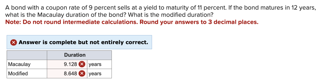 A bond with a coupon rate of 9 percent sells at a yield to maturity of 11 percent. If the bond matures in 12 years,
what is the Macaulay duration of the bond? What is the modified duration?
Note: Do not round intermediate calculations. Round your answers to 3 decimal places.
X Answer is complete but not entirely correct.
Macaulay
Modified
Duration
9.128 X years
8.648 years