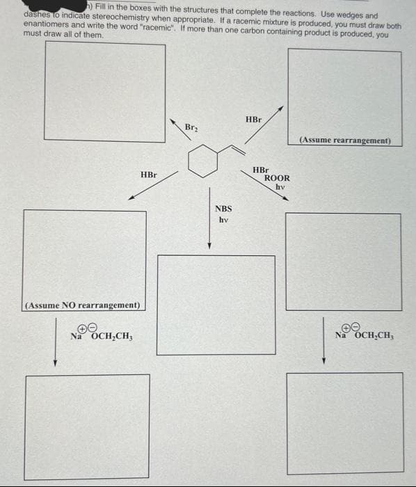 h) Fill in the boxes with the structures that complete the reactions. Use wedges and
dashes to indicate stereochemistry when appropriate. If a racemic mixture is produced, you must draw both
enantiomers and write the word "racemic". If more than one carbon containing product is produced, you
must draw all of them.
(Assume NO rearrangement)
Na OCH₂CH₂
HBr
Br₂
NBS
hv
HBr
HBr
ROOR
hv
(Assume rearrangement)
ee
Na OCH₂CH₂