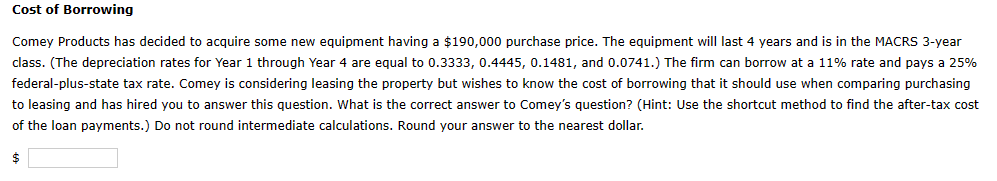 Cost of Borrowing
Comey Products has decided to acquire some new equipment having a $190,000 purchase price. The equipment will last 4 years and is in the MACRS 3-year
class. (The depreciation rates for Year 1 through Year 4 are equal to 0.3333, 0.4445, 0.1481, and 0.0741.) The firm can borrow at a 11% rate and pays a 25%
federal-plus-state tax rate. Comey is considering leasing the property but wishes to know the cost of borrowing that it should use when comparing purchasing
to leasing and has hired you to answer this question. What is the correct answer to Comey's question? (Hint: Use the shortcut method to find the after-tax cost
of the loan payments.) Do not round intermediate calculations. Round your answer to the nearest dollar.
$