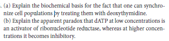 . (a) Explain the biochemical basis for the fact that one can synchro-
nize cell populations þy treating them with deoxythymidine.
(b) Explain the apparent paradox that dATP at low concentrations is
an activator of ribonucleotide reductase, whereas at higher concen-
trations it becomes inhibitory.
