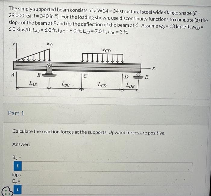 The simply supported beam consists of a W14 x 34 structural steel wide-flange shape [E =
29,000 ksi; 1= 340 in.4]. For the loading shown, use discontinuity functions to compute (a) the
slope of the beam at E and (b) the deflection of the beam at C. Assume wo = 13 kips/ft, WcD =
6.0 kips/ft, LAB = 6.0 ft, LBc = 6.0 ft, LCD = 7.0 ft, LDE = 3 ft.
Lus
Part 1
Answer:
By =
i
Wo
B
LAB + LBC
kips
Ey =
i
C
WCD
LCD
D
LDE
Calculate the reaction forces at the supports. Upward forces are positive.
E
X
