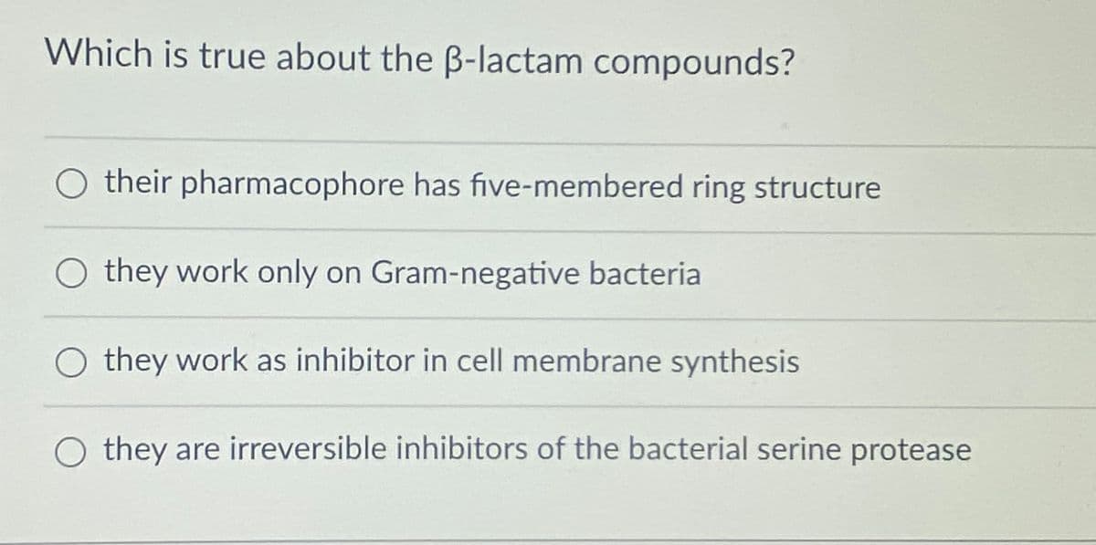 Which is true about the ß-lactam compounds?
their pharmacophore has five-membered ring structure
they work only on Gram-negative bacteria
O they work as inhibitor in cell membrane synthesis
O they are irreversible inhibitors of the bacterial serine protease