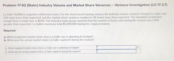 Problem 17-62 (Static) Industry Volume and Market Share Variances -- Variance Investigation (LO 17-3,7)
La Salle Outfitters organizes wilderness tours. For the most recent touring season, the industry volume variance showed La Salle sold
336 more tours than expected, but the market share variance resulted in 96 fewer tours than expected. The standard contribution
margin from a single tour is $640. The industry trade group reported that the number of tours sold during the season was 1.400
greater than expected. La Salle's revenues total $1,200,000 during for a typical season.
Required:
a. What budgeted market share does La Salle use in planning its budget?
b. What was the actual market share La Salle captured during the season?
a. What budgeted market share does La Salle use in planning its budget?
b. What was the actual market share La Salle captured during the season?
%