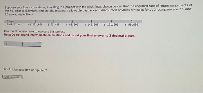 Suppose your firm is considering investing in a project with the cash flows shown below, that the required rate of return on projects of
this risk class is 11 percent, and that the maximum allowable payback and discounted payback statistics for your company are 2.5 and
3.0 years, respectively.
Time:
Cash flow:
-$ 231,000 $ 65,400
Use the Pl decision rule to evaluate this project.
Note: Do not round intermediate calculations and round your final answer to 2 decimal places.
PI
5
$ 83,600 $ 140,600 $ 121,600 $ 80,800
Should it be accepted or rejected?
(Click to select)