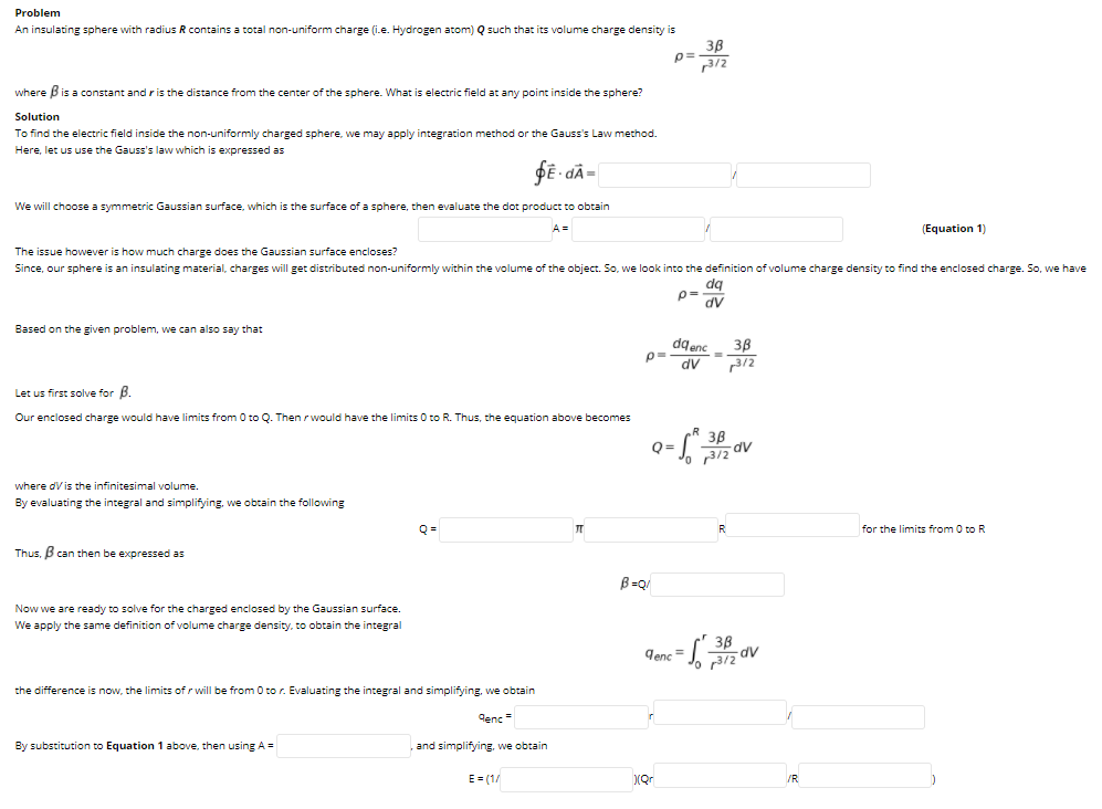 Problem
An insulating sphere with radius R contains a total non-uniform charge (i.e. Hydrogen atom) Q such that its volume charge density is
38
p=
3/2
where Bis a constant and ris the distance from the center of the sphere. What is electric field at any point inside the sphere?
Solution
To find the electric field inside the non-uniformly charged sphere, we may apply integration method or the Gauss's Law method.
Here, let us use the Gauss's law which is expressed as
fE - dÃ=
We will choose a symmetric Gaussian surface, which is the surface of a sphere, then evaluate the dot product to obtain
A =
(Equation 1)
The issue however is how much charge does the Gaussian surface encloses?
Since, our sphere is an insulating material, charges will get distributed non-uniformly within the volume of the object. So, we look into the definition of volume charge density to find the enclosed charge. So, we have
dq
p=
AP
dV
Based on the given problem, we can also say that
dg enc
p= dv
38
312
Let us first solve for B.
Our enclosed charge would have limits from 0 to Q. Then r would have the limits 0 to R. Thus, the equation above becomes
38
5dv
Q=
o 3/2
where dV is the infinitesimal volume.
By evaluating the integral and simplifying, we obtain the following
Q =
R
for the limits from 0 to R
Thus, B can then be expressed as
B =Q/
Now we are ready to solve for the charged enclosed by the Gaussian surface.
We apply the same definition of volume charge density, to obtain the integral
3B
AP
denc =
the difference is now, the limits ofr will be from 0 to r. Evaluating the integral and simplifying, we obtain
| and
denc =
By substitution to Equation 1 above, then using A =
and simplifying, we obtain
E = (1/
(Qr
/R
