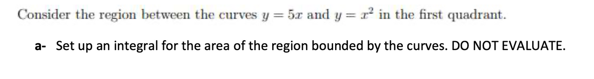 Consider the region between the curves y = 5x and y = r in the first quadrant.
a- Set up an integral for the area of the region bounded by the curves. DO NOT EVALUATE.
