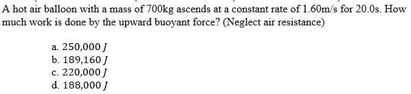 A hot air balloon with a mass of 700kg ascends at a constant rate of 1.60m/s for 20.0s. How
much work is done by the upward buoyant force? (Neglect air resistance)
a. 250,000 J
b. 189,160 J
c. 220,000 J
d. 188,000 J
