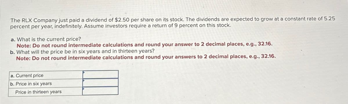 The RLX Company just paid a dividend of $2.50 per share on its stock. The dividends are expected to grow at a constant rate of 5.25
percent per year, indefinitely. Assume investors require a return of 9 percent on this stock.
a. What is the current price?
Note: Do not round intermediate calculations and round your answer to 2 decimal places, e.g., 32.16.
b. What will the price be in six years and in thirteen years?
Note: Do not round intermediate calculations and round your answers to 2 decimal places, e.g., 32.16.
a. Current price
b. Price in six years
Price in thirteen years