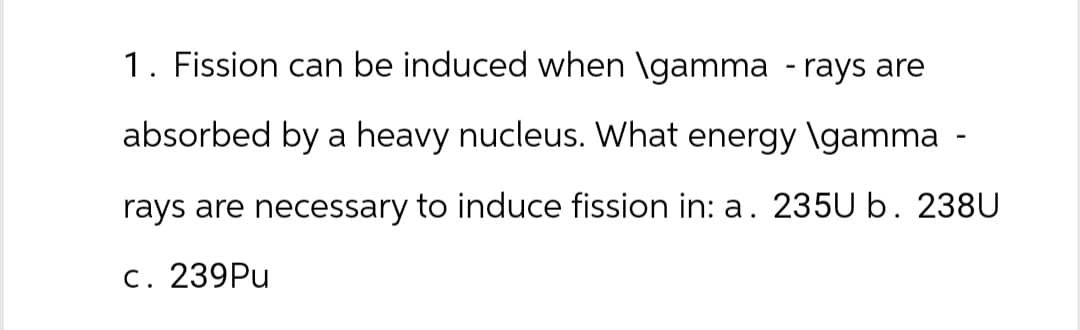 1. Fission can be induced when \gamma -rays are
absorbed by a heavy nucleus. What energy \gamma
rays are necessary to induce fission in: a. 235U b. 238U
c. 239Pu
