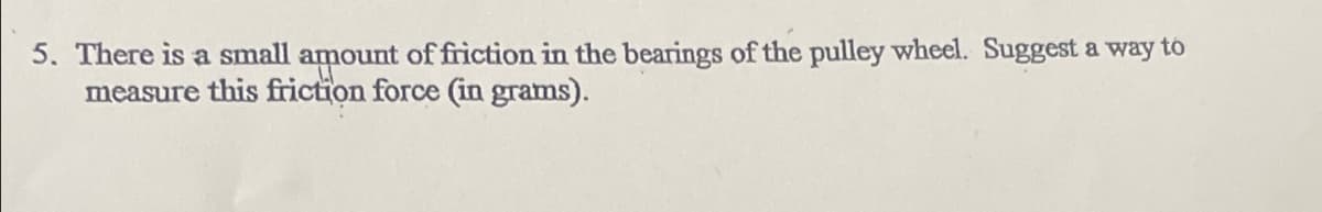 5. There is a small amount of friction in the bearings of the pulley wheel. Suggest a way to
measure this friction force (in grams).