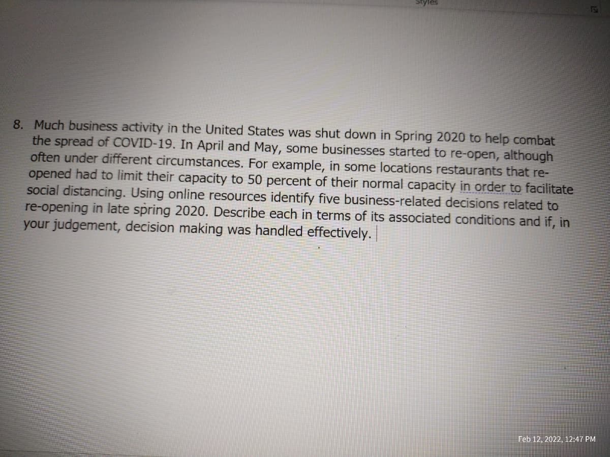 8. Much business activity in the United States was shut down in Spring 2020 to help combat
the spread of COVID-19. In April and May, some businesses started to re-open, although
often under different circumstances. For example, in some locations restaurants that re-
opened had to limit their capacity to 50 percent of their normal capacity in order to facilitate
social distancing. Using online resources identify five business-related decisions related to
re-opening in late spring 2020. Describe each in terms of its associated conditions and if, in
your judgement, decision making was handled effectively.
Feb 12, 2022, 12:47 PM
