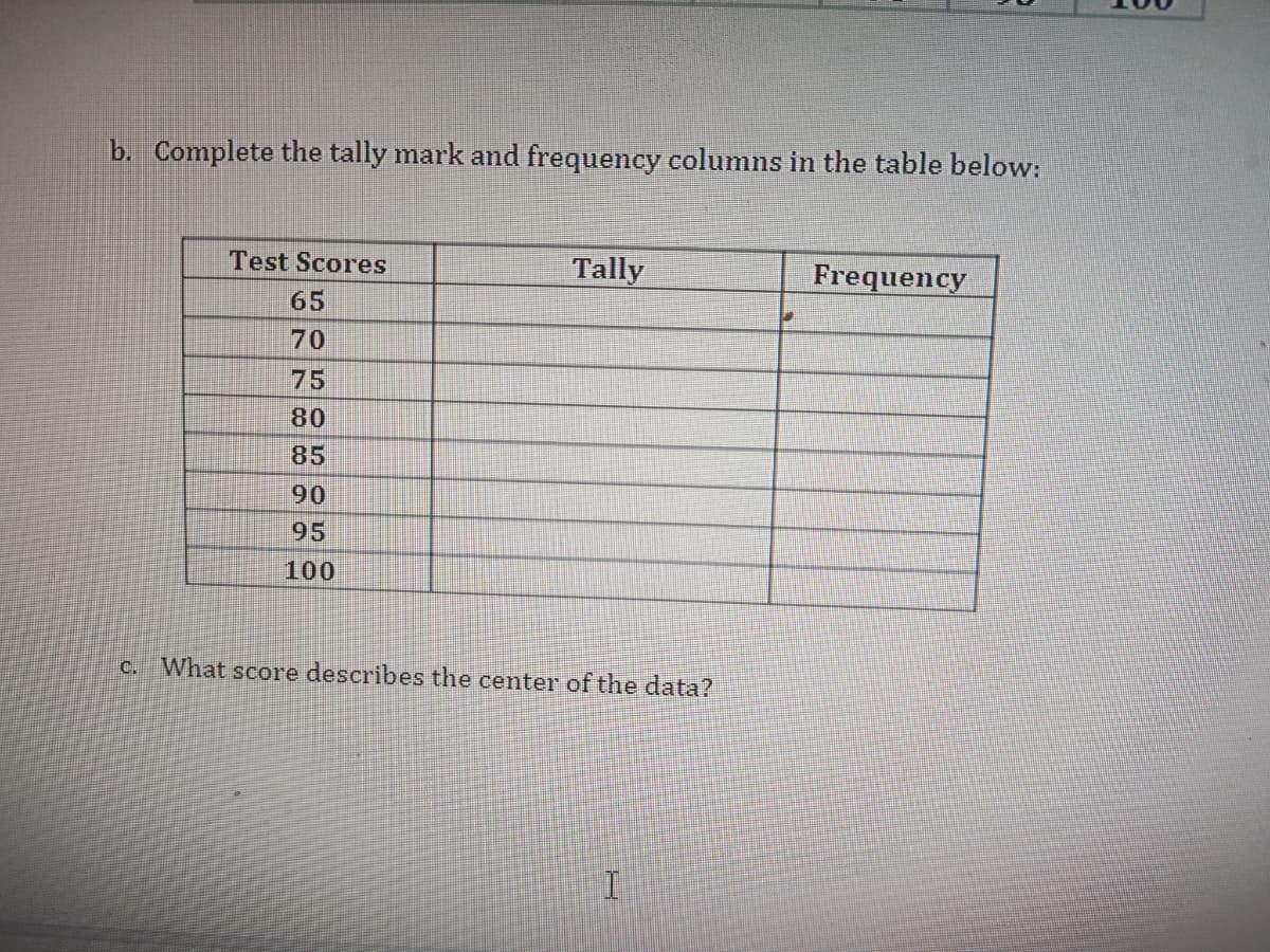 b. Complete the tally mark and frequency columns in the table below:
Test Scores
65
70
75
80
85
90
95
100
Tally
c. What score describes the center of the data?
I
Frequency