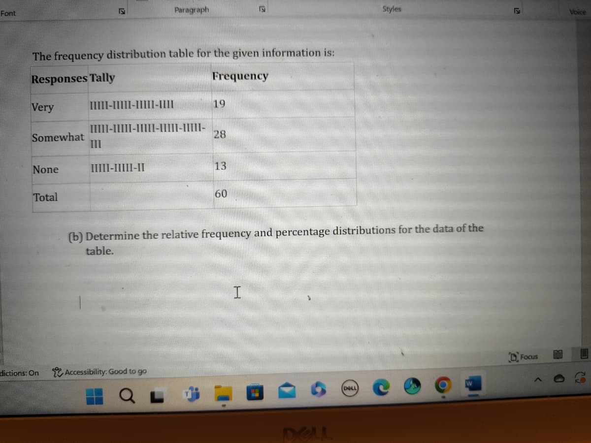 Font
Z
Paragraph
19
The frequency distribution table for the given information is:
Responses Tally
Frequency
Very
IIIII-IIIII-IIIII-IIII
19
IIIII-IIIII-IIIII-IIIII-IIIII-
Somewhat
28
III
None
IIIII-IIIII-II
13
Total
60
Styles
S
Voice
(b) Determine the relative frequency and percentage distributions for the data of the
table.
dictions: On
Accessibility: Good to go
I
DELL
DOLL
W
Focus