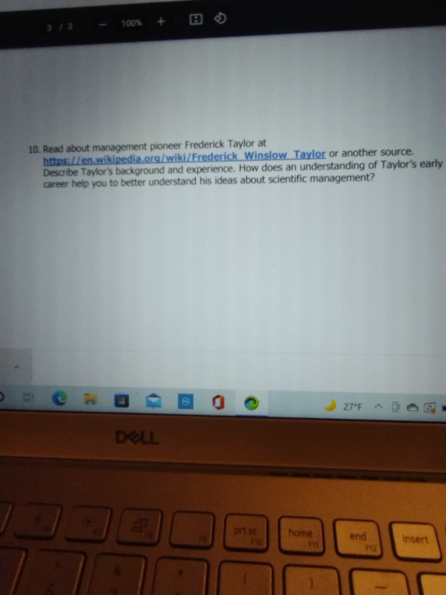 100%
3/3 --
10. Read about management pioneer Frederick Taylor at
https://en.wikipedia.org/wiki/Frederick Winslow Taylor or another source.
Describe Taylor's background and experience. How does an understanding of Taylor's early
career help you to better understand his ideas about scientific management?
27 F
DELL
prt sc
F10
home
end
F12
insert
F11
