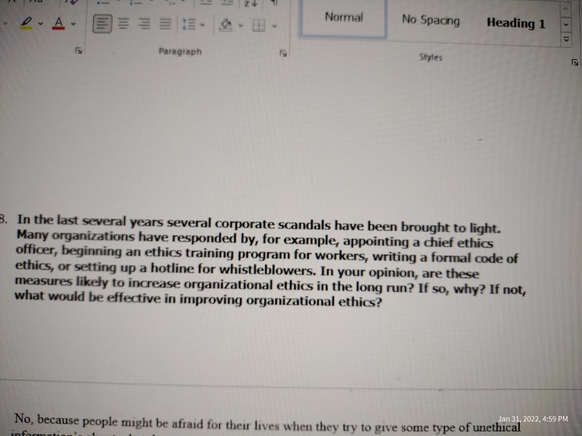 Normal
No Spacing
Heading 1
Paragraph
Styles
3. In the last several years several corporate scandals have been brought to light.
Many organizations have responded by, for example, appointing a chief ethics
officer, beginning an ethics training program for workers, writing a formal code of
ethics, or setting up a hotline for whistleblowers. In your opinion, are these
measures likely to increase organizational ethics in the long run? If so, why? If not,
what would be effective in improving organizational ethics?
Jan 31, 2022, 4:59 PM
No, because people might be afraid for their lives when they try to give some type of unethical
informot
