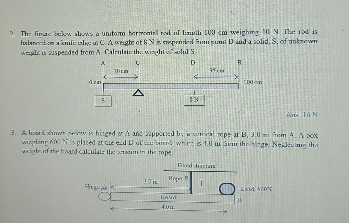 2. The figure below shows a uniform horizontal rod of length 100 cm weighing 10 N. The rod is
balanced on a knife edge at C. A weight of 8 N is suspended from point D and a solid, S, of unknown
weight is suspended from A. Calculate the weight of solid S.
A
C
D
0 cm
S
30 cm
Hinge A
3.0 m
SN
Rope, B
Board
4.0m
3. A board shown below is hinged at A and supported by a vertical rope at B. 3.0 m from A. A box
weighing 600 N is placed at the end D of the board, which is 4.0 m from the hinge. Neglecting the
weight of the board calculate the tension in the rope.
35 cm
Fixed structure
1
B
100 cm
Load, 600N
D
Ans: 16 N