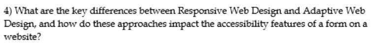 4) What are the key differences between Responsive Web Design and Adaptive Web
Design, and how do these approaches impact the accessibility features of a form on a
website?