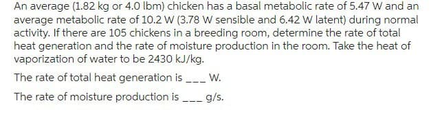 An average (1.82 kg or 4.0 lbm) chicken has a basal metabolic rate of 5.47 W and an
average metabolic rate of 10.2 W (3.78 W sensible and 6.42 W latent) during normal
activity. If there are 105 chickens in a breeding room, determine the rate of total
heat generation and the rate of moisture production in the room. Take the heat of
vaporization of water to be 2430 kJ/kg.
The rate of total heat generation is _____ W.
The rate of moisture production is g/s.
===