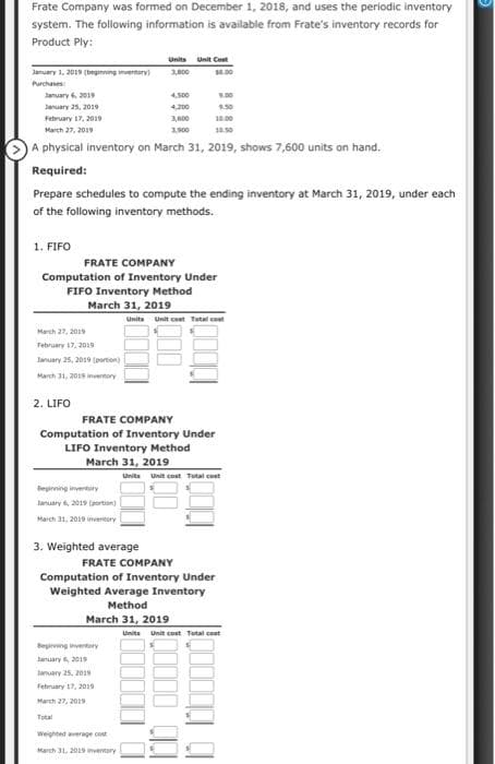 Frate Company was formed on December 1, 2018, and uses the periodic inventory
system. The following information is available from Frate's inventory records for
Product Ply:
January 1, 2019 (beginning inventory)
Purchases
January 6, 2019
January 25, 2019
February 17, 2019
March 27, 2019
1,900
A physical inventory on March 31, 2019, shows 7,600 units on hand.
Required:
1. FIFO
Prepare schedules to compute the ending inventory at March 31, 2019, under each
of the following inventory methods.
March 27, 2019
February 17, 2019
January 25, 2019 [portion)
March 31, 2018 inventory
2. LIFO
Units Unit Cost
3,000
$4.00
FRATE COMPANY
Computation of Inventory Under
FIFO Inventory Method
March 31, 2019
Beginning inventory
January 6, 2019 (portion)
March 31, 2019 inventory
4,500
4,200
March 31, 2019
FRATE COMPANY
Computation of Inventory Under
LIFO Inventory Method
3. Weighted average
Begiving inventory
January 6, 2019
January 25, 2019
February 17, 2019
March 27, 2019
Total
Weighted average cost
March 31, 2019 inventory
9.00
10.00
Units Unit cost Total cost
FRATE COMPANY
Computation of Inventory Under
Weighted Average Inventory
Method
March 31, 2019
Units Unit cost Total cost
Units Unit cost Total cost