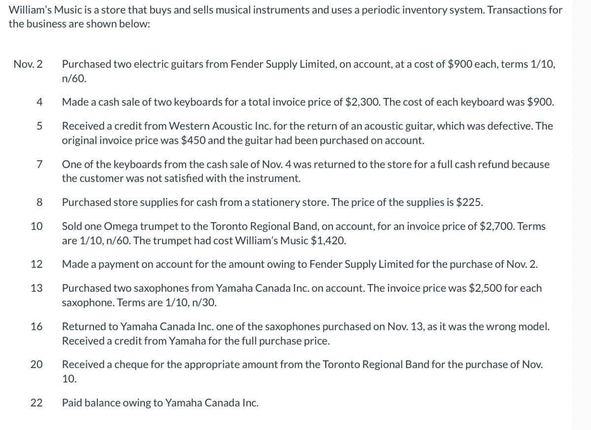 William's Music is a store that buys and sells musical instruments and uses a periodic inventory system. Transactions for
the business are shown below:
Nov. 2
4
5
7
8
10
12
13
16
20
22
Purchased two electric guitars from Fender Supply Limited, on account, at a cost of $900 each, terms 1/10,
n/60.
Made a cash sale of two keyboards for a total invoice price of $2,300. The cost of each keyboard was $900.
Received a credit from Western Acoustic Inc. for the return of an acoustic guitar, which was defective. The
original invoice price was $450 and the guitar had been purchased on account.
One of the keyboards from the cash sale of Nov. 4 was returned to the store for a full cash refund because
the customer was not satisfied with the instrument.
Purchased store supplies for cash from a stationery store. The price of the supplies is $225.
Sold one Omega trumpet to the Toronto Regional Band, on account, for an invoice price of $2,700. Terms
are 1/10, n/60. The trumpet had cost William's Music $1,420.
Made a payment on account for the amount owing to Fender Supply Limited for the purchase of Nov. 2.
Purchased two saxophones from Yamaha Canada Inc. on account. The invoice price was $2,500 for each
saxophone. Terms are 1/10, n/30.
Returned to Yamaha Canada Inc. one of the saxophones purchased on Nov. 13, as it was the wrong model.
Received a credit from Yamaha for the full purchase price.
Received a cheque for the appropriate amount from the Toronto Regional Band for the purchase of Nov.
10.
Paid balance owing to Yamaha Canada Inc.