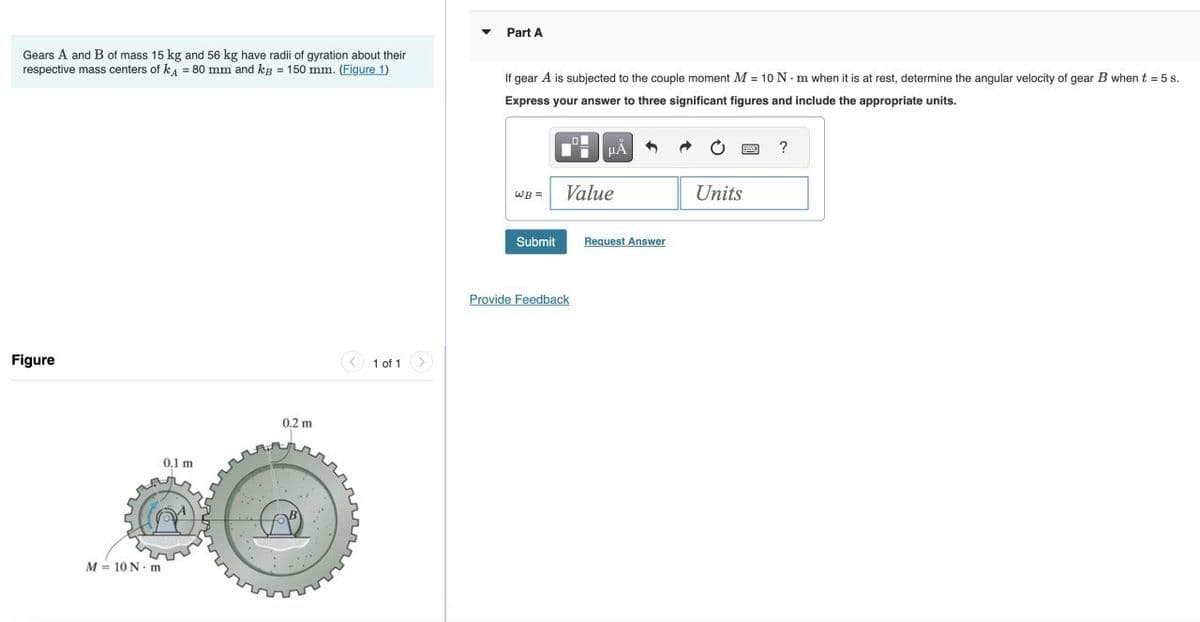 Gears A and B of mass 15 kg and 56 kg have radii of gyration about their
respective mass centers of ka = 80 mm and kg = 150 mm. (Figure 1)
Figure
M = 10 N - m
0.1 m
0.2 m
1 of 1
Part A
If gear A is subjected to the couple moment M = 10 N·m when it is at rest, determine the angular velocity of gear B when t = 5 s.
Express your answer to three significant figures and include the appropriate units.
WB =
Submit
μÀ
Value
Provide Feedback
3
Request Answer
Units
?