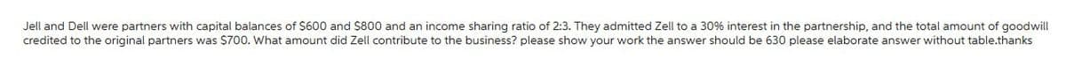 Jell and Dell were partners with capital balances of $600 and $800 and an income sharing ratio of 2:3. They admitted Zell to a 30% interest in the partnership, and the total amount of goodwill
credited to the original partners was $700. What amount did Zell contribute to the business? please show your work the answer should be 630 please elaborate answer without table.thanks