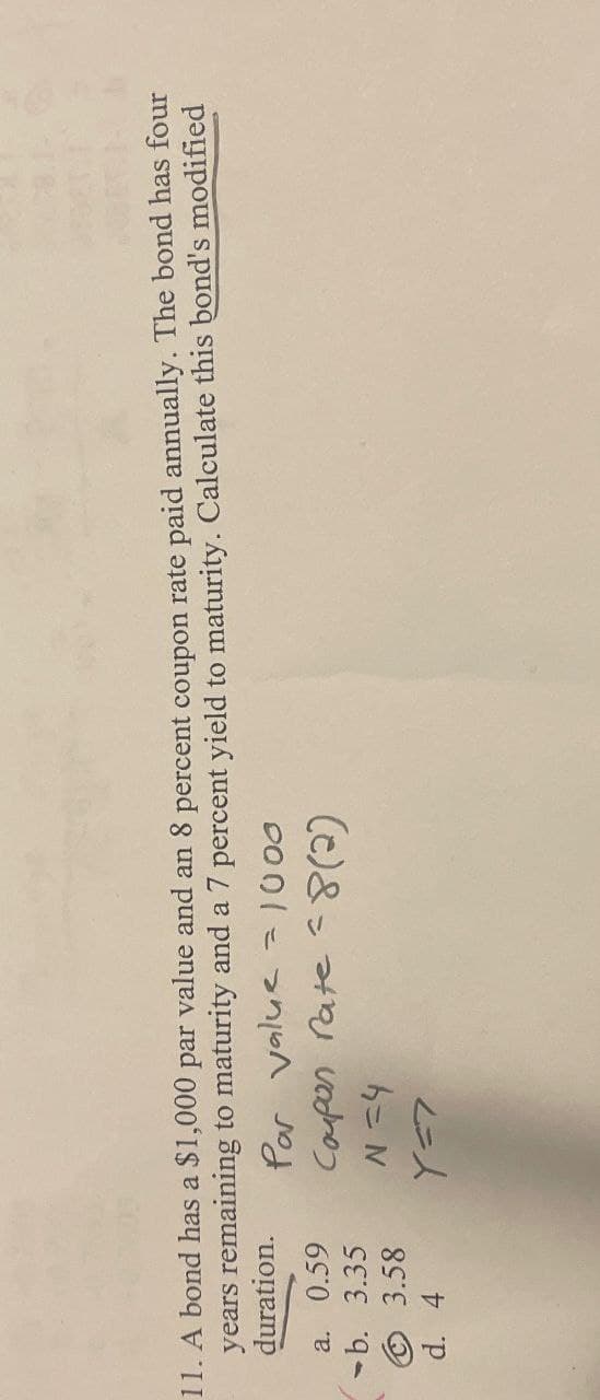 11. A bond has a $1,000 par value and an 8 percent coupon rate paid annually. The bond has four
years remaining to maturity and a 7 percent yield to maturity. Calculate this bond's modified
duration.
a. 0.59
b. 3.35
Par value = 1000
Coupon rate (2)
N=4
Ⓒ 3.58
d. 4
Y=7