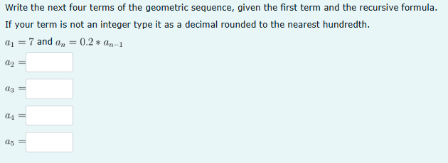 Write the next four terms of the geometric sequence, given the first term and the recursive formula.
If your term is not an integer type it as a decimal rounded to the nearest hundredth.
a1 =
7 and an
Աշ
аз
a4=
as
0.2*an-1