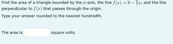 Find the area of a triangle bounded by the y-axis, the line f(x) = 9 - x, and the line
perpendicular to f(x) that passes through the origin.
Type your answer rounded to the nearest hundredth.
The area is
square units.