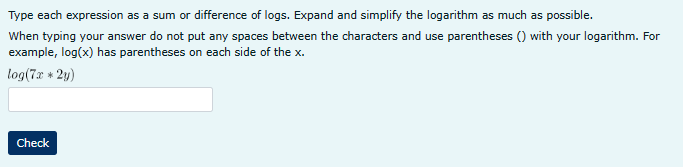 Type each expression as a sum or difference of logs. Expand and simplify the logarithm as much as possible.
When typing your answer do not put any spaces between the characters and use parentheses () with your logarithm. For
example, log(x) has parentheses on each side of the x.
log(7x+2y)
Check