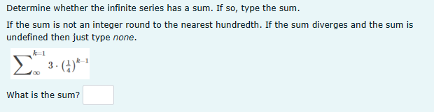 Determine whether the infinite series has a sum. If so, type the sum.
If the sum is not an integer round to the nearest hundredth. If the sum diverges and the sum is
undefined then just type none.
Σ
3-(4)
What is the sum?