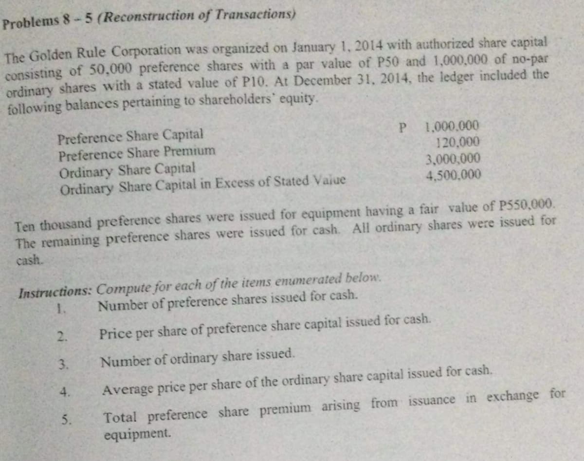 Problems 8-5 (Reconstruction of Transactions)
The Golden Rule Corporation was organized on January 1, 2014 with authorized share capital
consisting of 50,000 preference shares with a par value of P50 and 1,000,000 of no-par
ordinary shares with a stated value of P10. At December 31, 2014, the ledger included the
following balances pertaining to shareholders' equity.
P
Preference Share Capital
Preference Share Premium
1,000,000
120,000
3,000,000
4,500,000
Ordinary Share Capital
Ordinary Share Capital in Excess of Stated Value
Ten thousand preference shares were issued for equipment having a fair value of P550,000.
The remaining preference shares were issued for cash. All ordinary shares were issued for
cash.
Instructions: Compute for each of the items enumerated below.
Number of preference shares issued for cash.
1.
2.
Price per share of preference share capital issued for cash.
Number of ordinary share issued.
4.
Average price per share of the ordinary share capital issued for cash.
5.
Total preference share premium arising from issuance in exchange for
equipment.