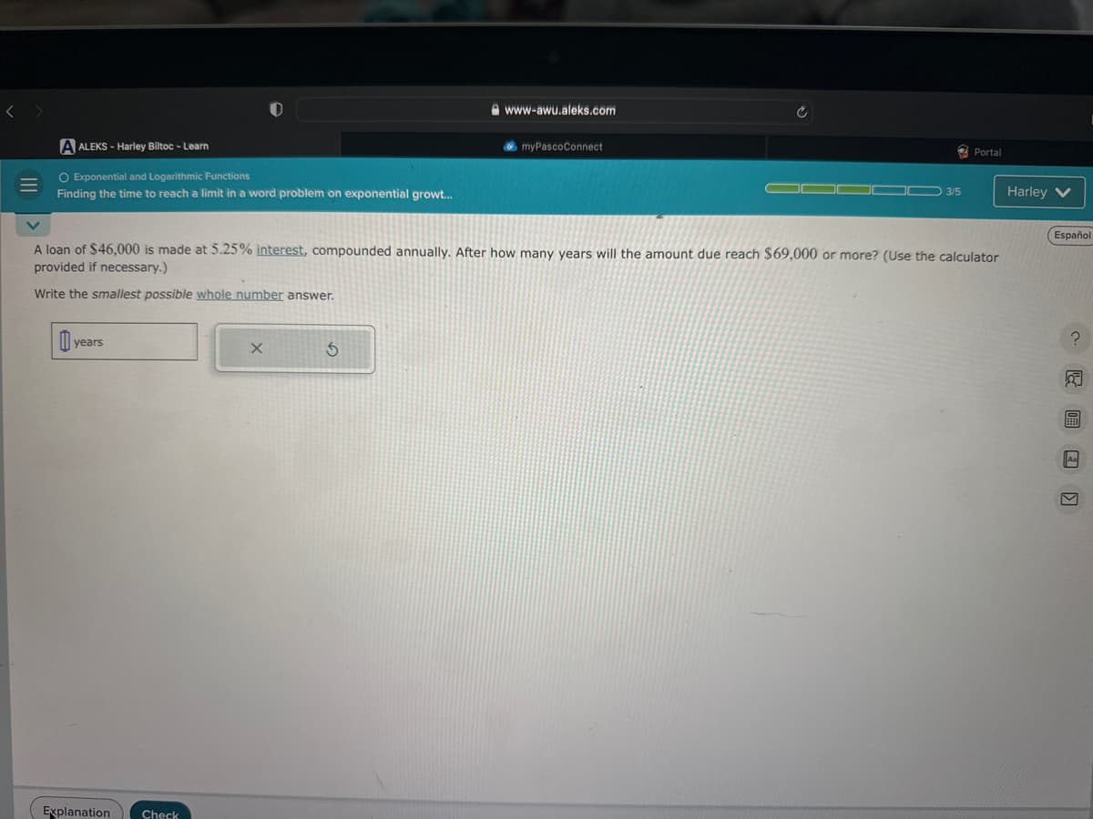 <
A ALEKS-Harley Biltoc - Learn
O Exponential and Logarithmic Functions
Finding the time to reach a limit in a word problem on exponential growt...
years
Explanation Check
X
www-awu.aleks.com
V
A loan of $46,000 is made at 5.25% interest, compounded annually. After how many years will the amount due reach $69,000 or more? (Use the calculator
provided if necessary.)
Write the smallest possible whole number answer.
3
myPascoConnect
03/5
Portal
Harley V
Español
?
B
V