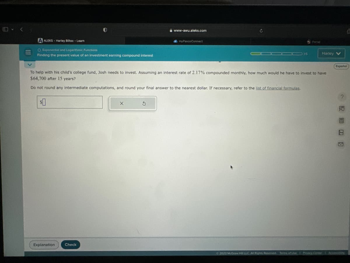 M
A ALEKS-Harley Biltoc - Learn
O Exponential and Logarithmic Functions
Finding the present value of an investment earning compound interest
Explanation
Check
X
www-awu.aleks.com
S
myPascoConnect
To help with his child's college fund, Josh needs to invest. Assuming an interest rate of 2.17% compounded monthly, how much would he have to invest to have
$64,700 after 15 years?
Do not round any intermediate computations, and round your final answer to the nearest dollar. If necessary, refer to the list of financial formulas.
15
Portal
Harley V
Español
K
© 2023 McGraw Hill LLC. All Rights Reserved. Terms of Use Privacy Center Access-bility
C