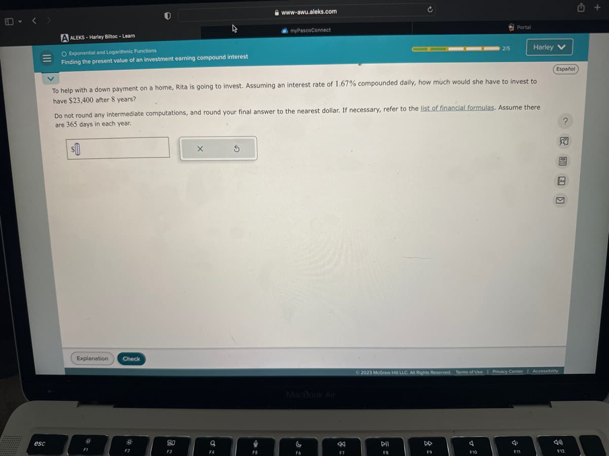 esc
A ALEKS-Harley Biltoc - Learn
O Exponential and Logarithmic Functions
Finding the present value of an investment earning compound interest
$
Explanation Check
50
F1
*
To help with a down payment on a home, Rita is going to invest. Assuming an interest rate of 1.67% compounded daily, how much would she have to invest to
have $23,400 after 8 years?
F2
A
Do not round any intermediate computations, and round your final answer to the nearest dollar. If necessary, refer to the list of financial formulas. Assume there
are 365 days in each year.
80
F3
X
9
F4
www-awu.aleks.com
$
myPascoConnect
F5
MacBook Air
F6
Ć
F7
DII
F8
2/5
DD
F9
Portal
F10
© 2023 McGraw Hill LLC. All Rights Reserved. Terms of Use | Privacy Center | Accessibility
Harley V
4
F11
Español
& T
?
A₁
4)
F12