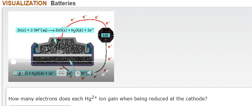 VISUALIZATION Batteries
Zn(s) + 2 OH"(aq) → ZnO(s) + H2O(e) + 2e
0:00
00:18) + H20(e) + 2e
How many electrons does each Hg2+ ion gain when being reduced at the cathode?
