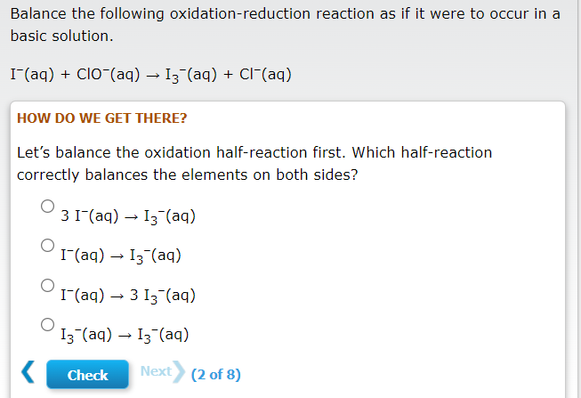 Balance the following oxidation-reduction reaction as if it were to occur in a
basic solution.
I (aq) + ClO (aq) – I3 (aq) + Cl-(aq)
HOW DO WE GET THERE?
Let's balance the oxidation half-reaction first. Which half-reaction
correctly balances the elements on both sides?
3 1(aq) → I3 (aq)
I(aq) → I3-(aq)
I(aq) → 3 I3 (aq)
I3 (aq) – I3 (aq)
Check
Next (2 of 8)
