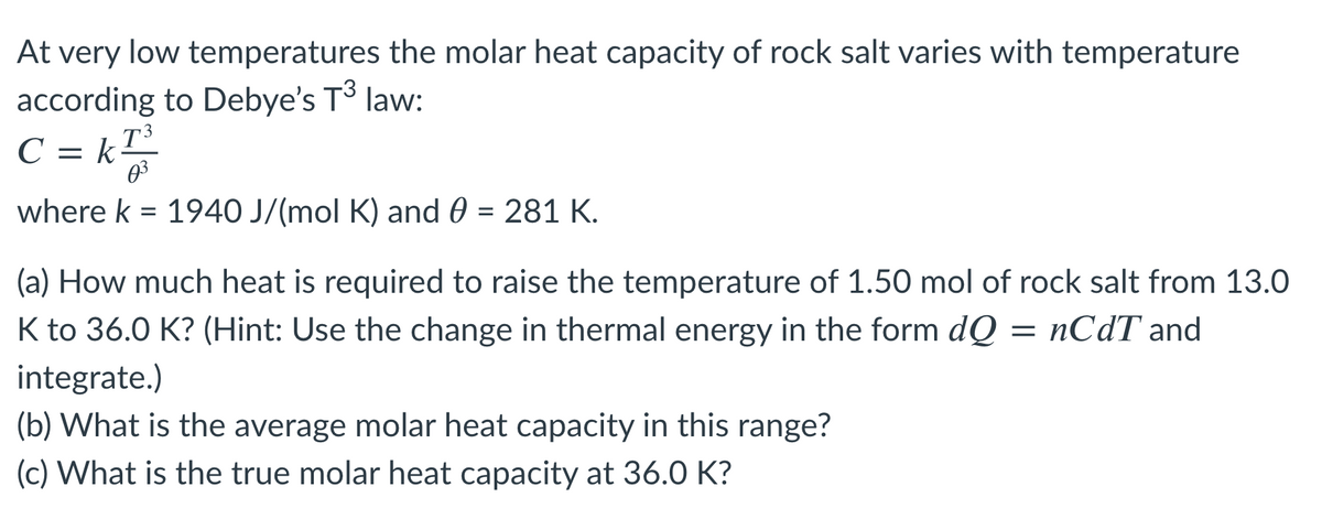 At very low temperatures the molar heat capacity of rock salt varies with temperature
according to Debye's T³ law:
C = kT
03
where k = 1940 J/(mol K) and 0 = 281 K.
(a) How much heat is required to raise the temperature of 1.50 mol of rock salt from 13.0
K to 36.0 K? (Hint: Use the change in thermal energy in the form dQ = nCdT and
integrate.)
(b) What is the average molar heat capacity in this range?
(c) What is the true molar heat capacity at 36.0 K?
