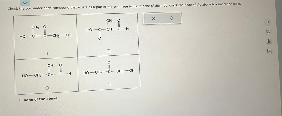 Check the box under each compound that exists as a pair of mirror-image twins. If none of them do, check the none of the above box under the table.
CH3 O
HỌ—CH—C—CH2
CH₂-OH
OH O
HỌ—CH,—CH—CH
none of the above
OH
O
!!
HO- C-CH-C-H
-
HỌ—CH2 C-CH₂-OH
X
Ś
?
0
000
13