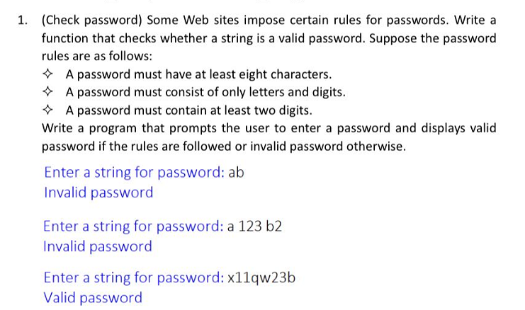 1. (Check password) Some Web sites impose certain rules for passwords. Write a
function that checks whether a string is a valid password. Suppose the password
rules are as follows:
* A password must have at least eight characters.
* A password must consist of only letters and digits.
* A password must contain at least two digits.
Write a program that prompts the user to enter a password and displays valid
password if the rules are followed or invalid password otherwise.
Enter a string for password: ab
Invalid password
Enter a string for password: a 123 b2
Invalid password
Enter a string for password: x11qw23b
Valid password
