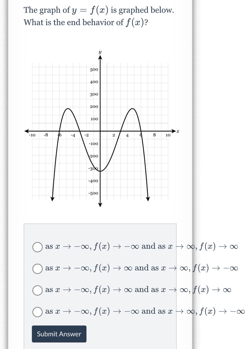 The graph of y = f(x) is graphed below.
What is the end behavior of f (x)?
500
400
300
200
100
-10
-8
6
-4
-2
2
4
8
10
-100
200
-3d0
-400
-500
as x → -00, f(x) → -∞ and as x → o0, f (x) → ∞
as x → -, f (x) → ∞ and as x → o, f(x) → -
as x → -0, f (x) → ∞ and as x → 0, f(x) → ∞
as x → -, f (x) → -∞ and as x → ∞, ƒ (x) → –∞
Submit Answer
