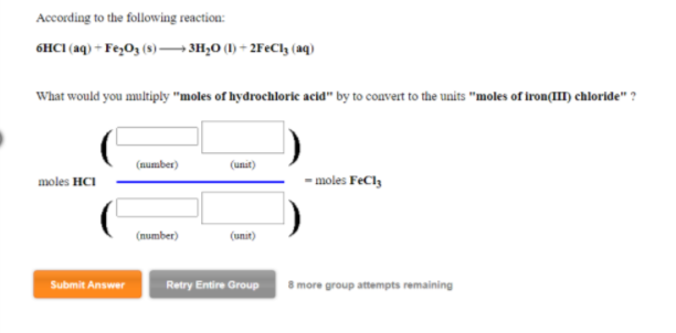 According to the following reaction:
6HCI (aq) - Fe>O3 (3) → 3H;O (1) + 2F€C13 (aq)
What would you multiply "moles of hydrochlorice acid" by to couvert to the units "moles of iron(II chloride" ?
(number)
(unit)
moles HCI
- moles FeCly
(number)
(unit)
Submit Answer
Retry Entire Group
8 more group attempts remaining
