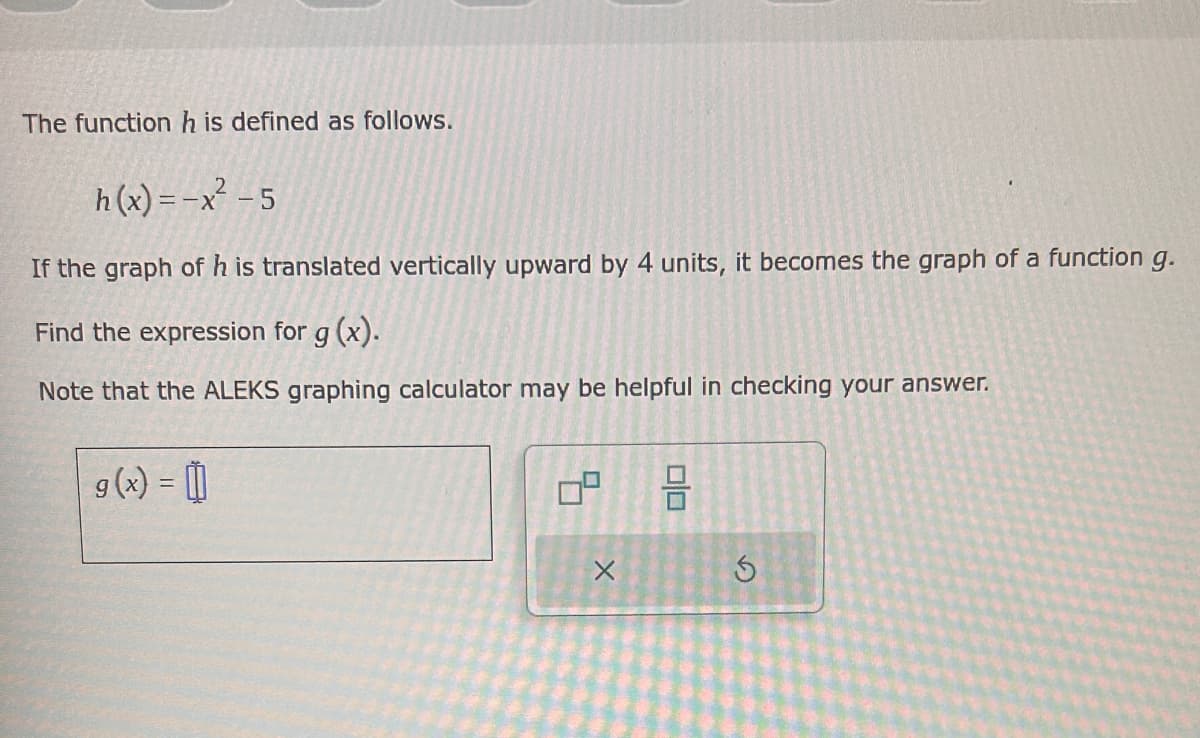 g(x) = 0
The function h is defined as follows.
h(x)=-x²-5
If the graph of h is translated vertically upward by 4 units, it becomes the graph of a function g.
Find the expression for g(x).
Note that the ALEKS graphing calculator may be helpful in checking your answer.
X
S