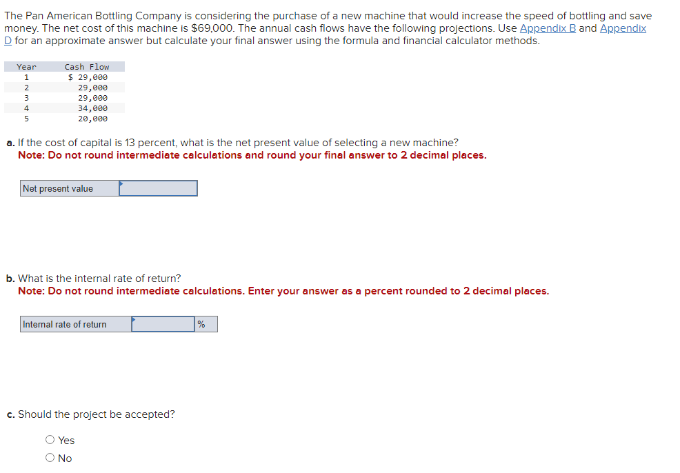 The Pan American Bottling Company is considering the purchase of a new machine that would increase the speed of bottling and save
money. The net cost of this machine is $69,000. The annual cash flows have the following projections. Use Appendix B and Appendix
D for an approximate answer but calculate your final answer using the formula and financial calculator methods.
Year
1
2
3
4
5
Cash Flow
$ 29,000
29,000
29,000
34,000
20,000
a. If the cost of capital is 13 percent, what is the net present value of selecting a new machine?
Note: Do not round intermediate calculations and round your final answer to 2 decimal places.
Net present value
b. What is the internal rate of return?
Note: Do not round intermediate calculations. Enter your answer as a percent rounded to 2 decimal places.
Internal rate of return
c. Should the project be accepted?
O Yes
O No
%