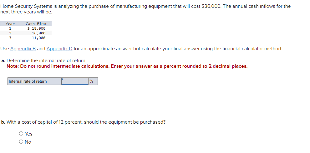 Home Security Systems is analyzing the purchase of manufacturing equipment that will cost $36,000. The annual cash inflows for the
next three years will be:
Year
1
2
3
Cash Flow
$ 18,000
16,000
11,000
Use Appendix B and Appendix D for an approximate answer but calculate your final answer using the financial calculator method.
a. Determine the internal rate of return.
Note: Do not round intermediate calculations. Enter your answer as a percent rounded to 2 decimal places.
Internal rate of return
%
b. With a cost of capital of 12 percent, should the equipment be purchased?
O Yes
O No