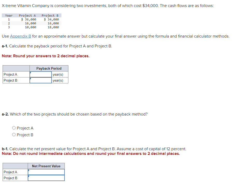 X-treme Vitamin Company is considering two investments, both of which cost $34,000. The cash flows are as follows:
$ 36,000
Project B
$ 34,000
16,000
18,000
16,000
10,000
Use Appendix B for an approximate answer but calculate your final answer using the formula and financial calculator methods.
a-1. Calculate the payback period for Project A and Project B.
Note: Round your answers to 2 decimal places.
Year Project A
1
2
3
Project A
Project B
a-2. Which of the two projects should be chosen based on the payback method?
Project A
O Project B
Payback Period
year(s)
year(s)
b-1. Calculate the net present value for Project A and Project B. Assume a cost of capital of 12 percent.
Note: Do not round intermediate calculations and round your final answers to 2 decimal places.
Project A
Project B
Net Present Value