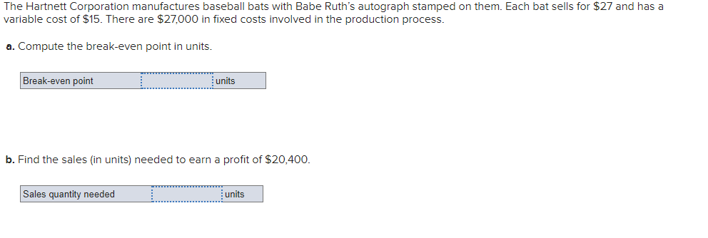 The Hartnett Corporation manufactures baseball bats with Babe Ruth's autograph stamped on them. Each bat sells for $27 and has a
variable cost of $15. There are $27,000 in fixed costs involved in the production process.
a. Compute the break-even point in units.
Break-even point
units
b. Find the sales (in units) needed to earn a profit of $20,400.
Sales quantity needed
units
